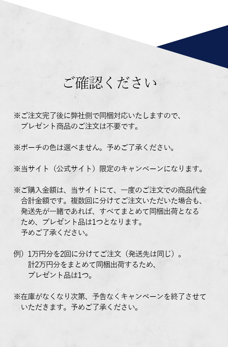 ※ご注文完了後に弊社側で同梱対応いたしますので、プレゼント商品のご注文は不要です。※ポーチの色は選べません。予めご了承ください。※当サイト(公式サイト)限定のキャンペーンになります。※ご購入金額は、当サイトにて、一度のご注文での商品代金合計金額です。複数回に分けてご注文いただいた場合も、発送先が一緒であれば、すべてまとめて同梱出荷となるため、プレゼント品は1つとなります。予めご了承ください。例|1万円分を2回に分けてご注文(発送先は同じ)。計2万円分をまとめて同梱出荷するため、プレゼント品は1つ。※在庫がなくなり次第、予告なくキャンペーンを終了させていただきます。予めご了承ください。
