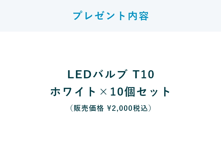 【プレゼント内容】LEDバルブ T10
ホワイト×10個セット（販売価格 ￥2,000税込）